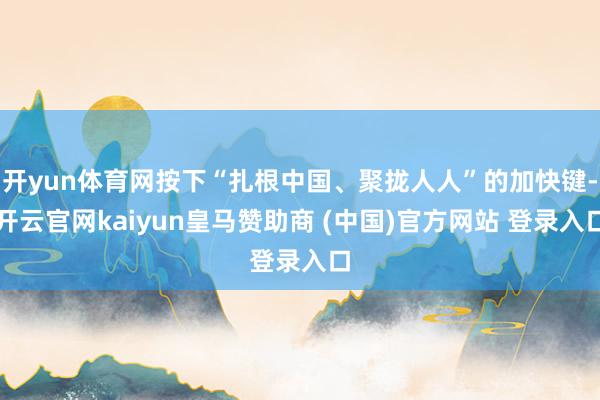 开yun体育网按下“扎根中国、聚拢人人”的加快键-开云官网kaiyun皇马赞助商 (中国)官方网站 登录入口