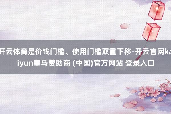 开云体育是价钱门槛、使用门槛双重下移-开云官网kaiyun皇