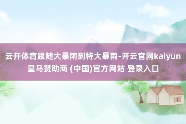 云开体育跟随大暴雨到特大暴雨-开云官网kaiyun皇马赞助商