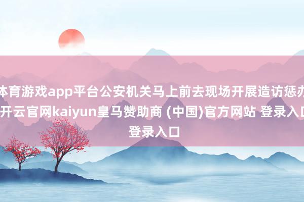 体育游戏app平台公安机关马上前去现场开展造访惩办-开云官网kaiyun皇马赞助商 (中国)官方网站 登录入口