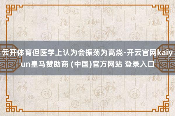 云开体育但医学上认为会振荡为高烧-开云官网kaiyun皇马赞
